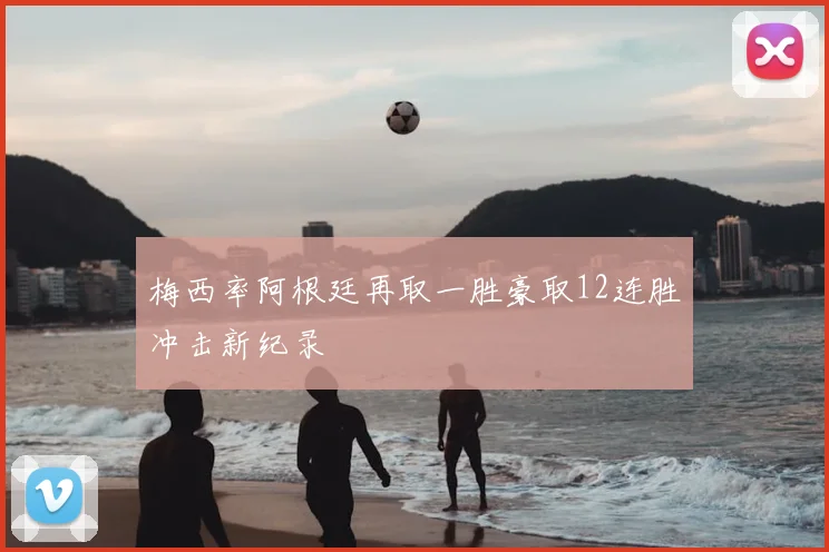 梅西率阿根廷再取一胜豪取12连胜冲击新纪录