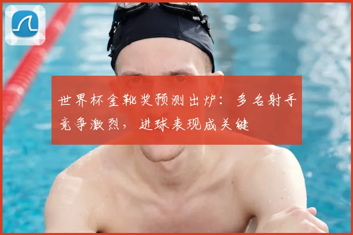 世界杯金靴奖预测出炉:多名射手竞争激烈,进球表现成关键