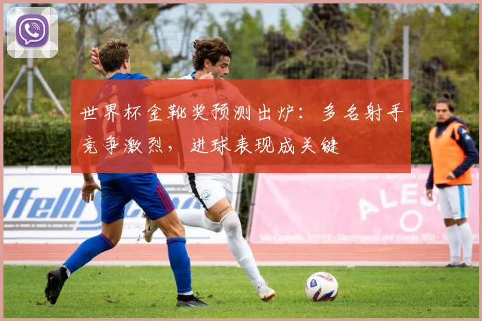 世界杯金靴奖预测出炉：多名射手竞争激烈，进球表现成关键