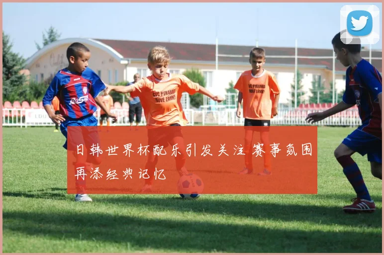 日韩世界杯配乐引发关注 赛事氛围再添经典记忆