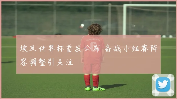 埃及世界杯首发公布 备战小组赛阵容调整引关注