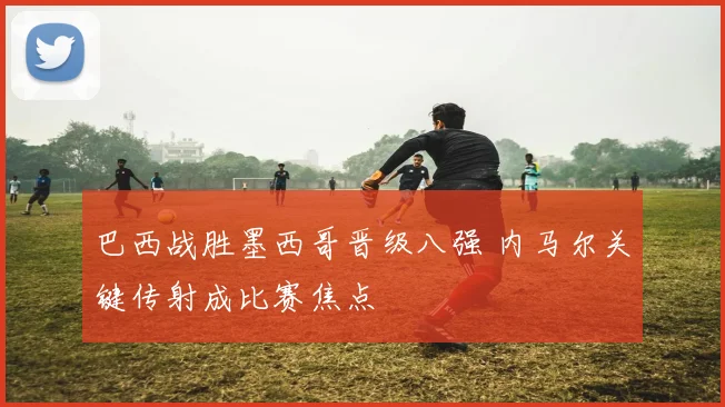 巴西战胜墨西哥晋级八强 内马尔关键传射成比赛焦点