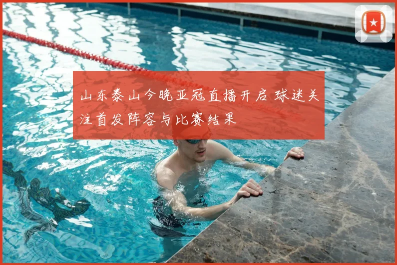 山东泰山今晚亚冠直播开启 球迷关注首发阵容与比赛结果