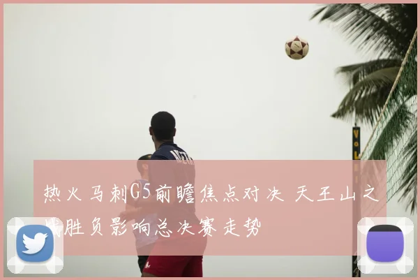 热火马刺G5前瞻焦点对决 天王山之战胜负影响总决赛走势