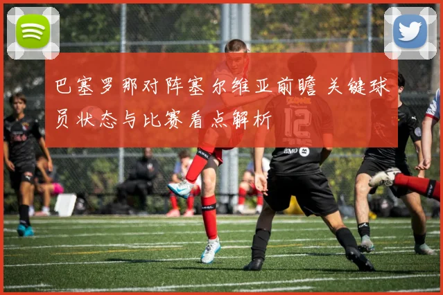 巴塞罗那对阵塞尔维亚前瞻 关键球员状态与比赛看点解析
