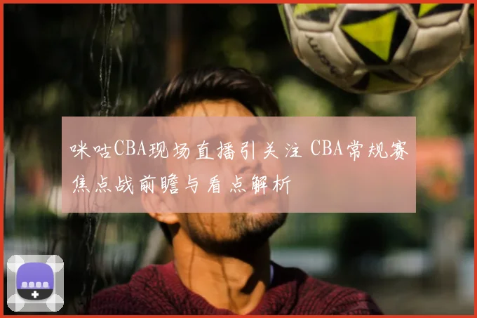 咪咕CBA现场直播引关注 CBA常规赛焦点战前瞻与看点解析
