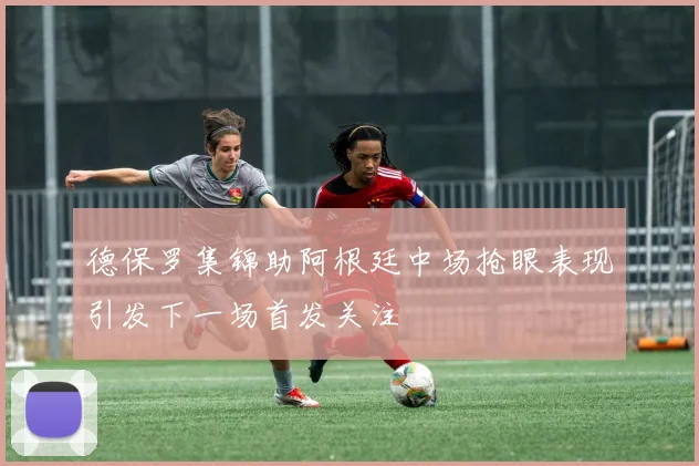 德保罗集锦助阿根廷中场抢眼表现引发下一场首发关注