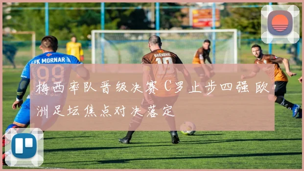 梅西率队晋级决赛 C罗止步四强 欧洲足坛焦点对决落定