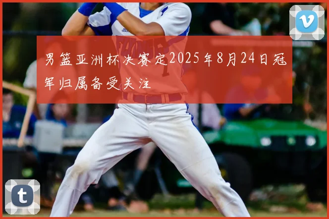 男篮亚洲杯决赛定2025年8月24日冠军归属备受关注