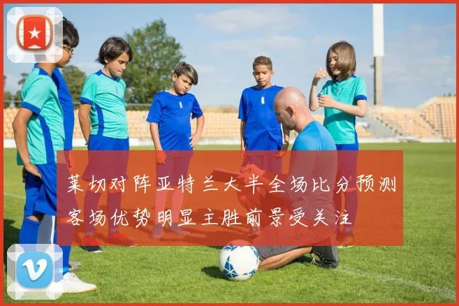 莱切对阵亚特兰大半全场比分预测客场优势明显主胜前景受关注