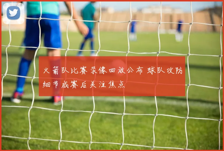 火箭队比赛录像回放公布 球队攻防细节成赛后关注焦点