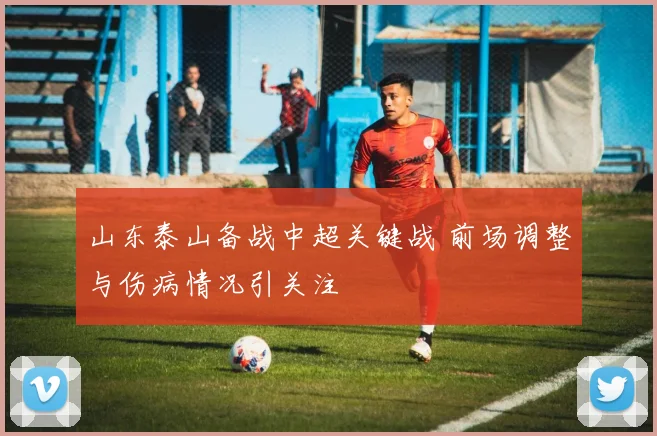山东泰山备战中超关键战 前场调整与伤病情况引关注