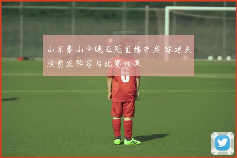 山东泰山今晚亚冠直播开启 球迷关注首发阵容与比赛结果