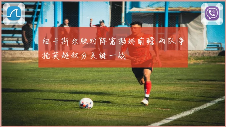 纽卡斯尔联对阵富勒姆前瞻 两队争抢英超积分关键一战