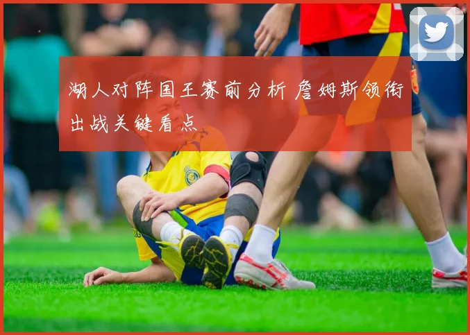 湖人对阵国王赛前分析 詹姆斯领衔出战关键看点